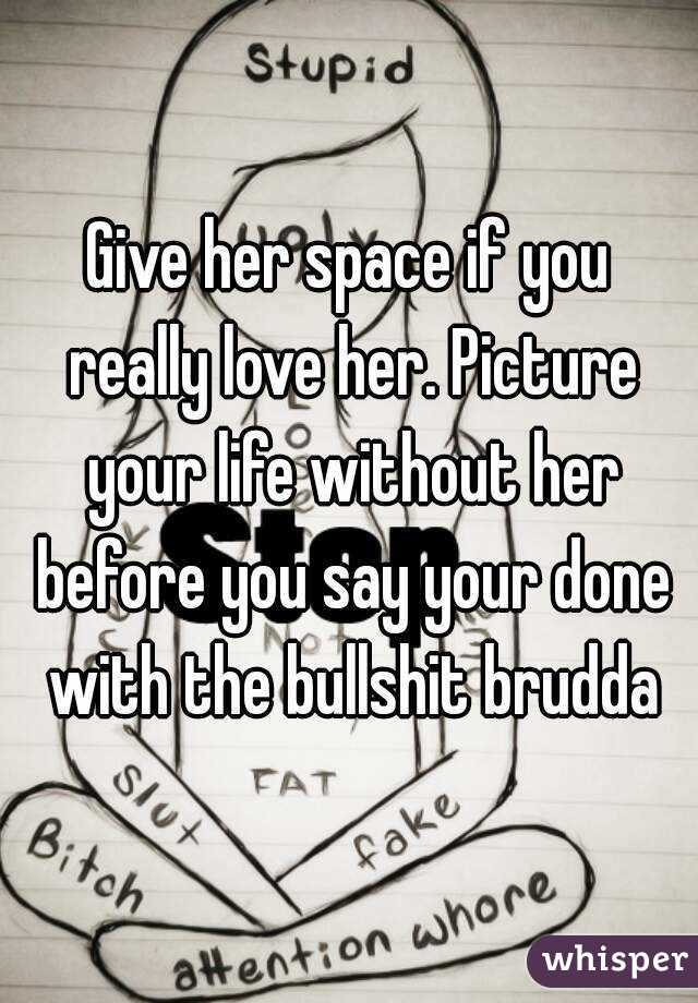Give her space if you really love her. Picture your life without her before you say your done with the bullshit brudda