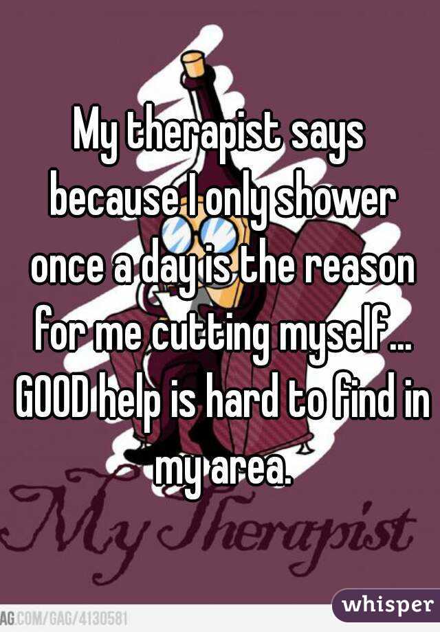 My therapist says because I only shower once a day is the reason for me cutting myself... GOOD help is hard to find in my area.