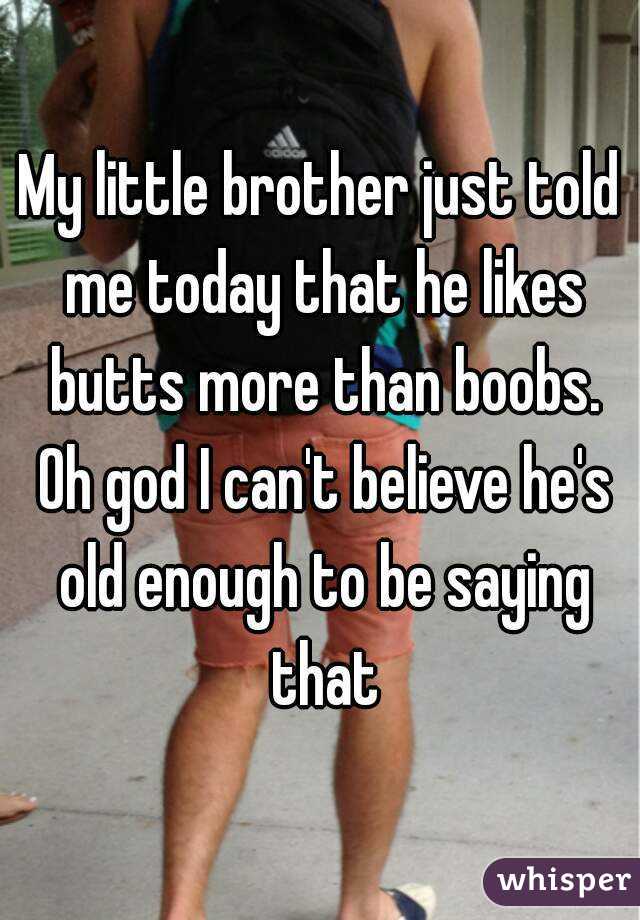 My little brother just told me today that he likes butts more than boobs. Oh god I can't believe he's old enough to be saying that