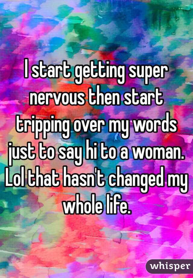 I start getting super nervous then start tripping over my words just to say hi to a woman. Lol that hasn't changed my whole life. 