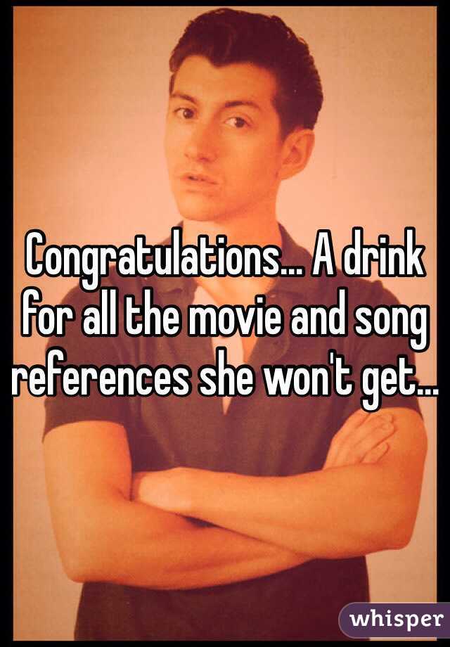 Congratulations... A drink for all the movie and song references she won't get...