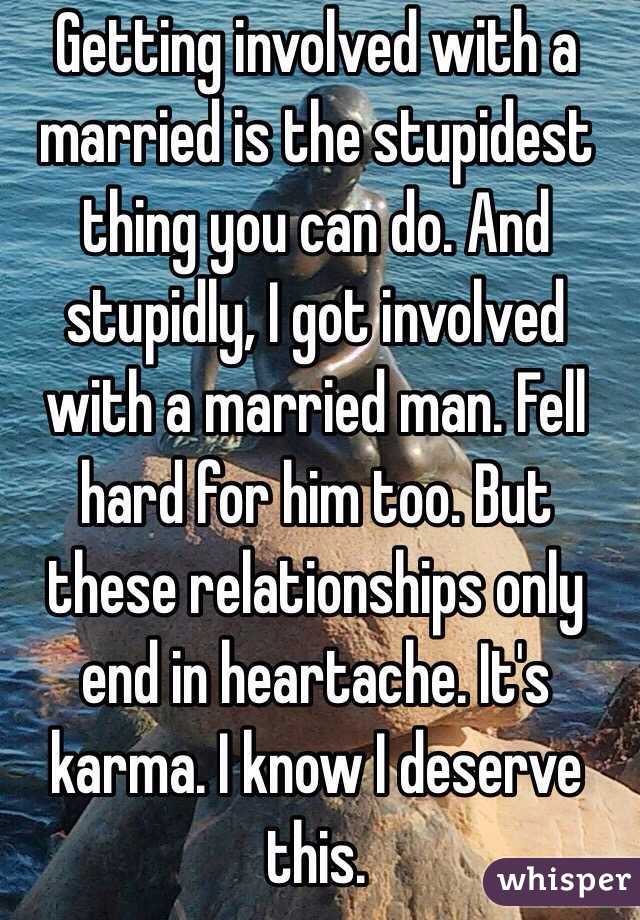 Getting involved with a married is the stupidest thing you can do. And stupidly, I got involved with a married man. Fell hard for him too. But these relationships only end in heartache. It's karma. I know I deserve this. 