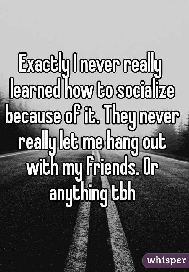 Exactly I never really learned how to socialize because of it. They never really let me hang out with my friends. Or anything tbh