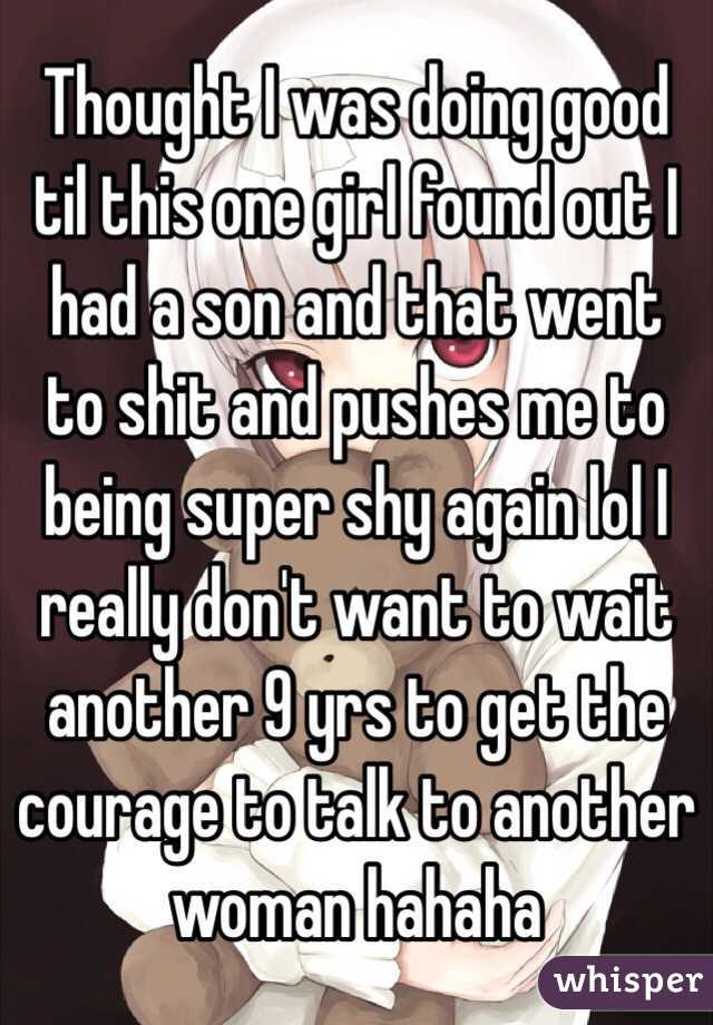 Thought I was doing good til this one girl found out I had a son and that went to shit and pushes me to being super shy again lol I really don't want to wait another 9 yrs to get the courage to talk to another woman hahaha