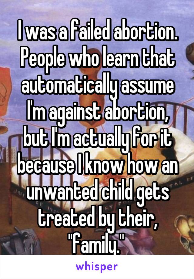 I was a failed abortion. People who learn that automatically assume I'm against abortion, but I'm actually for it because I know how an unwanted child gets treated by their, "family." 