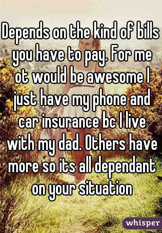 Depends on the kind of bills you have to pay. For me ot would be awesome I just have my phone and car insurance bc I live with my dad. Others have more so its all dependant on your situation