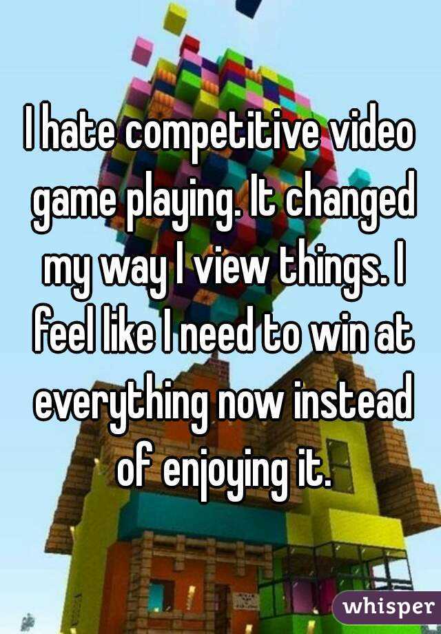 I hate competitive video game playing. It changed my way I view things. I feel like I need to win at everything now instead of enjoying it.