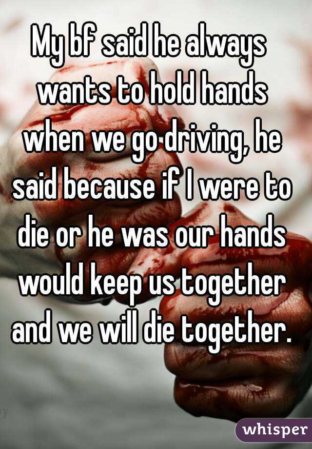 My bf said he always wants to hold hands when we go driving, he said because if I were to die or he was our hands would keep us together and we will die together.