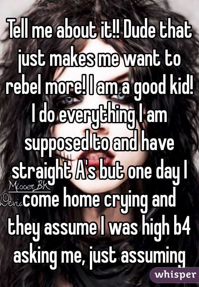 Tell me about it!! Dude that just makes me want to rebel more! I am a good kid! I do everything I am supposed to and have straight A's but one day I come home crying and they assume I was high b4 asking me, just assuming 