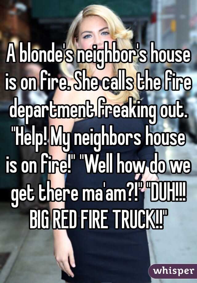 A blonde's neighbor's house is on fire. She calls the fire department freaking out. "Help! My neighbors house is on fire!" "Well how do we get there ma'am?!" "DUH!!! BIG RED FIRE TRUCK!!"