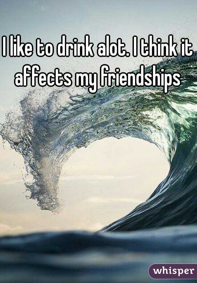 I like to drink alot. I think it affects my friendships 