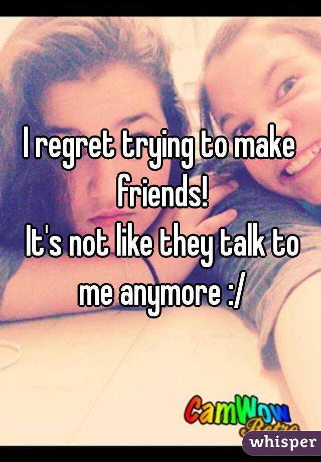 I regret trying to make friends!
 It's not like they talk to me anymore :/