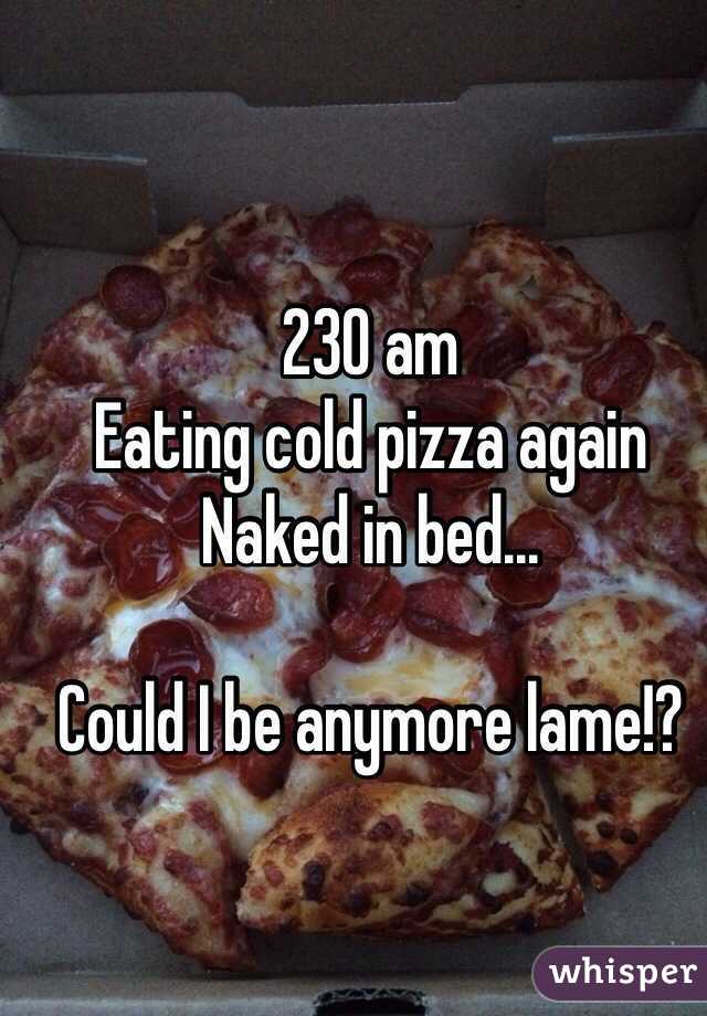 230 am
Eating cold pizza again 
Naked in bed... 

Could I be anymore lame!?