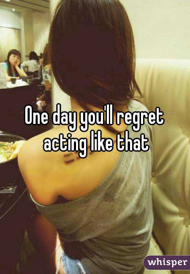 One day you'll regret acting like that