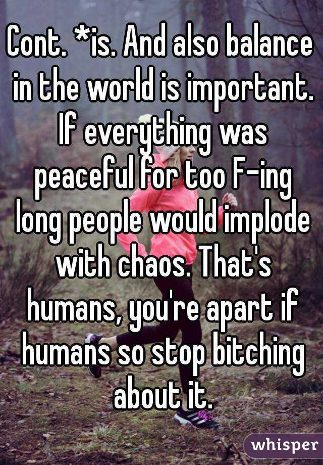 Cont. *is. And also balance in the world is important. If everything was peaceful for too F-ing long people would implode with chaos. That's humans, you're apart if humans so stop bitching about it.