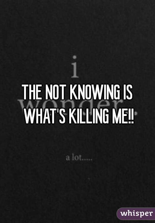THE NOT KNOWING IS WHAT'S KILLING ME!!