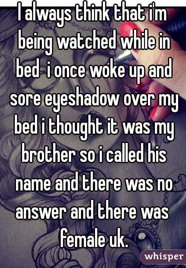 I always think that i'm being watched while in bed  i once woke up and sore eyeshadow over my bed i thought it was my brother so i called his name and there was no answer and there was  female uk.