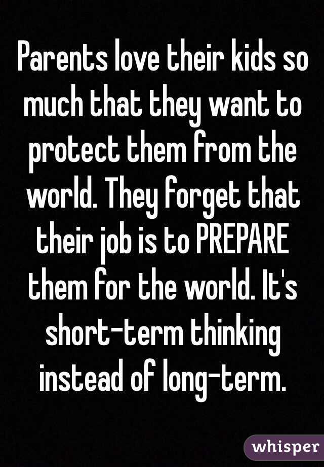 Parents love their kids so much that they want to protect them from the world. They forget that their job is to PREPARE them for the world. It's short-term thinking instead of long-term. 