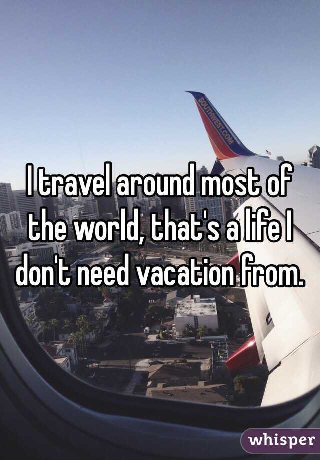 I travel around most of the world, that's a life I don't need vacation from.