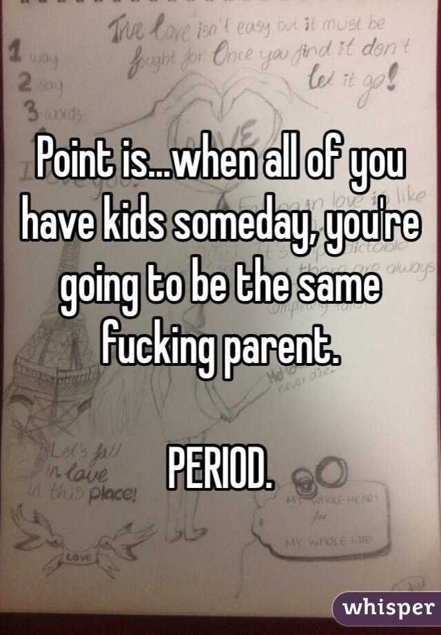 Point is...when all of you have kids someday, you're going to be the same fucking parent.

PERIOD. 
