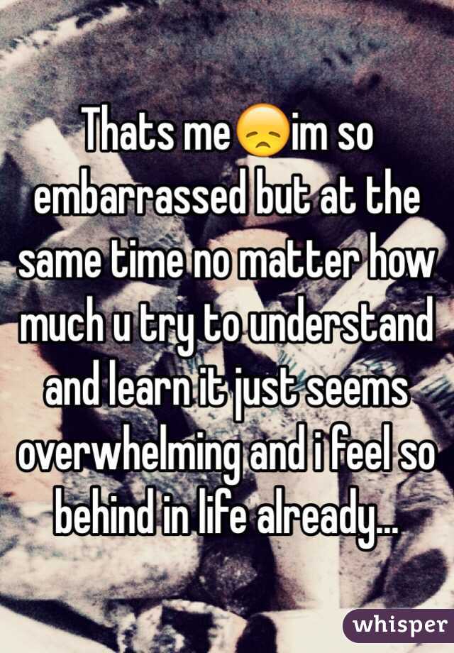 Thats me😞im so embarrassed but at the same time no matter how much u try to understand and learn it just seems overwhelming and i feel so behind in life already...