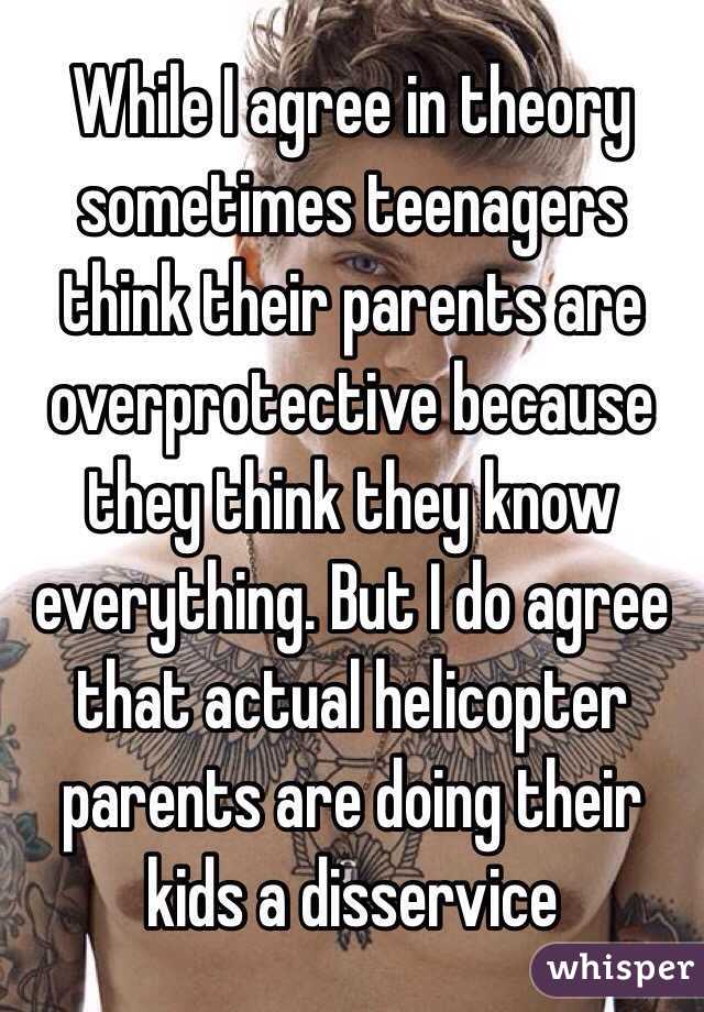 While I agree in theory sometimes teenagers think their parents are overprotective because they think they know everything. But I do agree that actual helicopter parents are doing their kids a disservice 