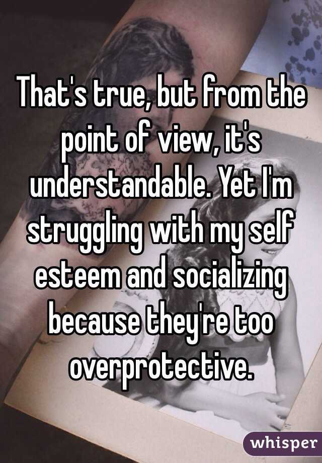 That's true, but from the point of view, it's understandable. Yet I'm struggling with my self esteem and socializing because they're too overprotective.