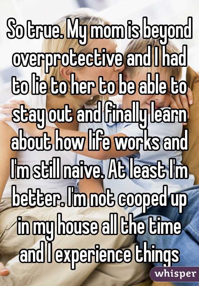 So true. My mom is beyond overprotective and I had to lie to her to be able to stay out and finally learn about how life works and I'm still naive. At least I'm better. I'm not cooped up in my house all the time and I experience things 