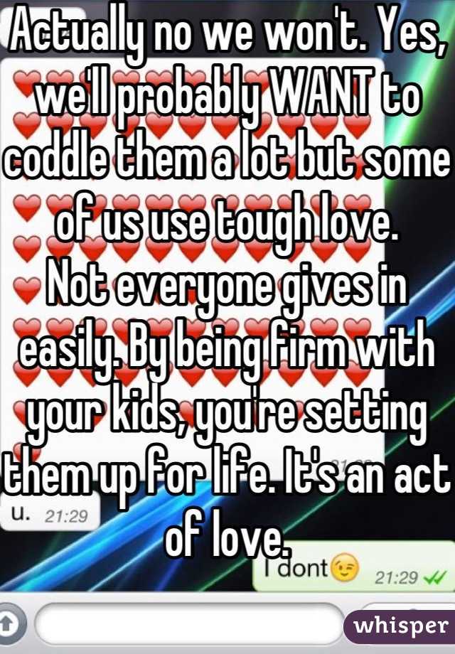 Actually no we won't. Yes, we'll probably WANT to coddle them a lot but some of us use tough love.
Not everyone gives in easily. By being firm with your kids, you're setting them up for life. It's an act of love.