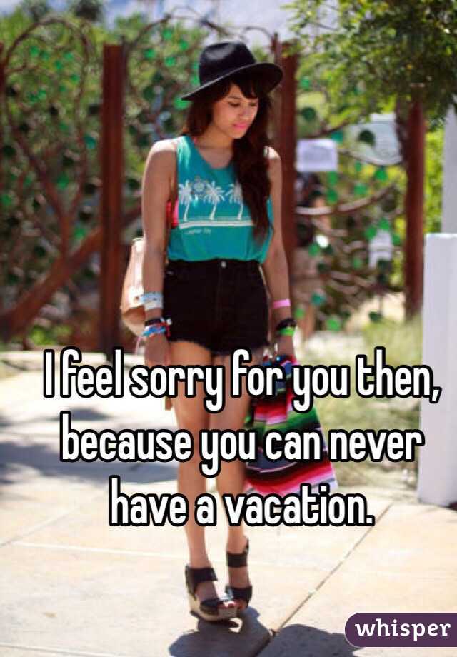 I feel sorry for you then, because you can never have a vacation. 