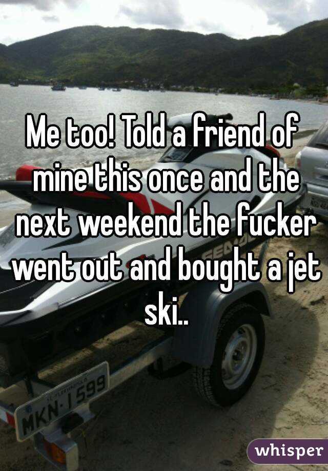 Me too! Told a friend of mine this once and the next weekend the fucker went out and bought a jet ski..