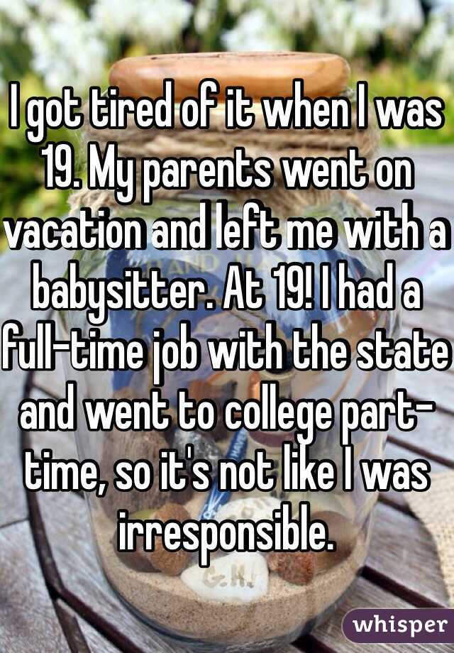 I got tired of it when I was 19. My parents went on vacation and left me with a babysitter. At 19! I had a full-time job with the state and went to college part-time, so it's not like I was irresponsible. 