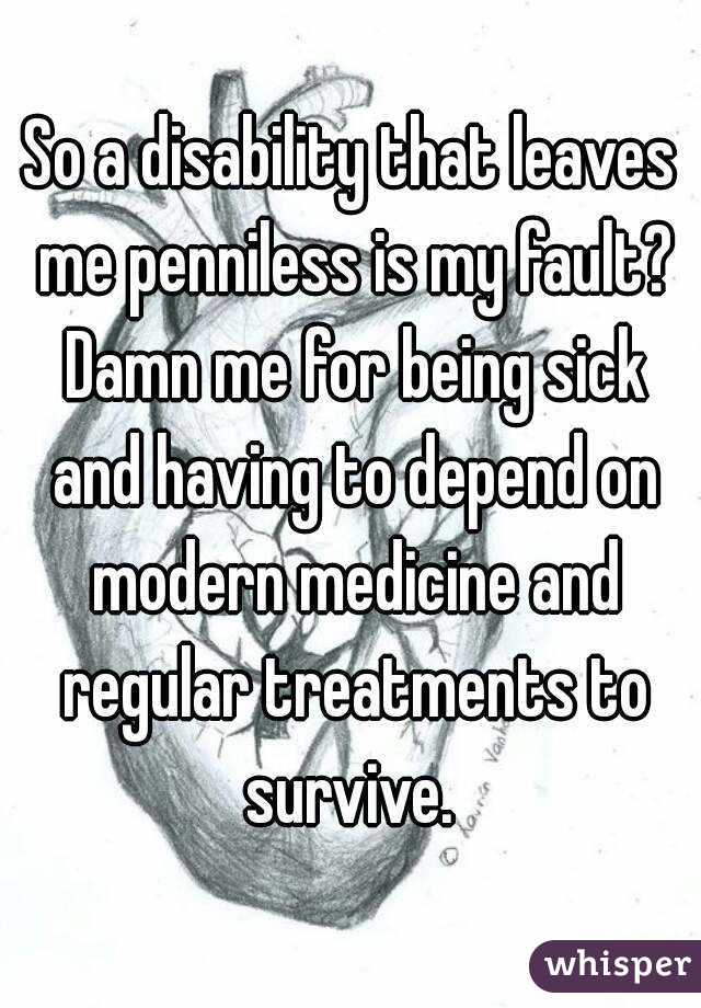 So a disability that leaves me penniless is my fault? Damn me for being sick and having to depend on modern medicine and regular treatments to survive. 