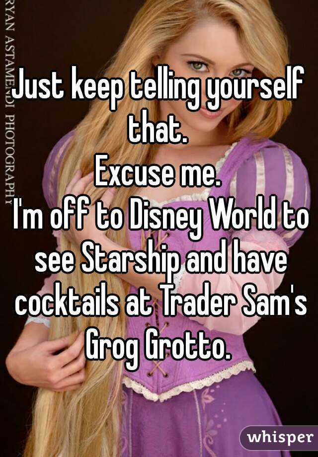 Just keep telling yourself that. 
Excuse me.
 I'm off to Disney World to see Starship and have cocktails at Trader Sam's Grog Grotto. 