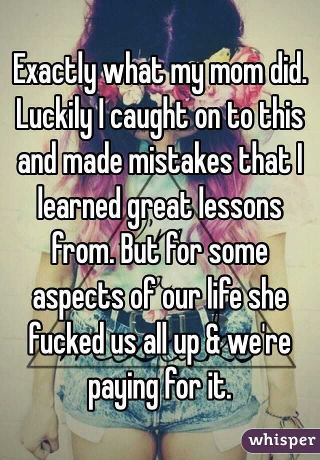 Exactly what my mom did. Luckily I caught on to this and made mistakes that I learned great lessons from. But for some aspects of our life she fucked us all up & we're paying for it. 