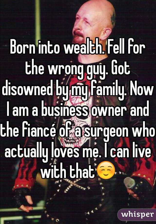 Born into wealth. Fell for the wrong guy. Got disowned by my family. Now I am a business owner and the fiancé of a surgeon who actually loves me. I can live with that☺️