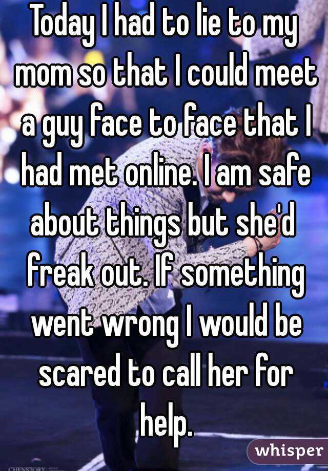 Today I had to lie to my mom so that I could meet a guy face to face that I had met online. I am safe about things but she'd  freak out. If something went wrong I would be scared to call her for help.