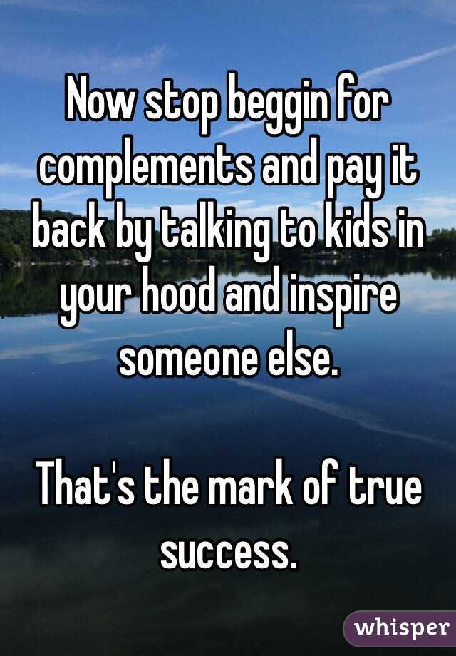 Now stop beggin for complements and pay it back by talking to kids in your hood and inspire someone else.

That's the mark of true success.