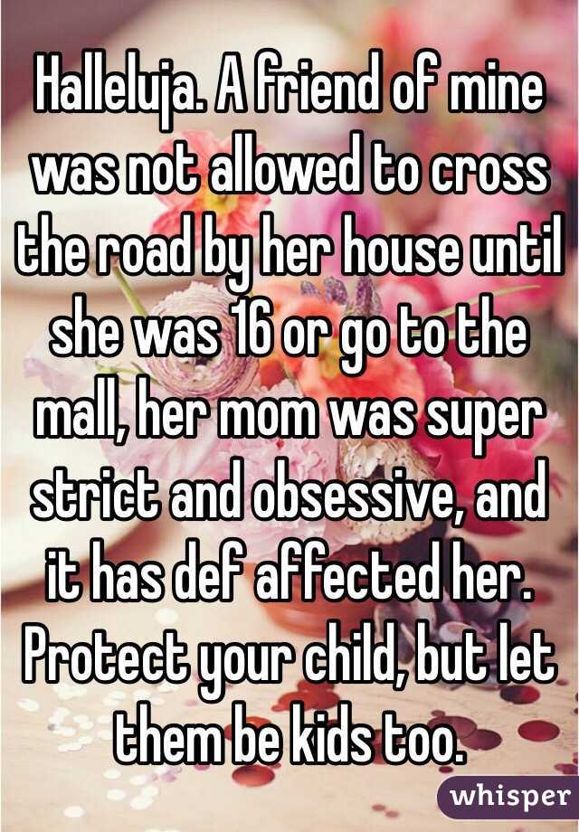 Halleluja. A friend of mine was not allowed to cross the road by her house until she was 16 or go to the mall, her mom was super strict and obsessive, and it has def affected her. Protect your child, but let them be kids too. 