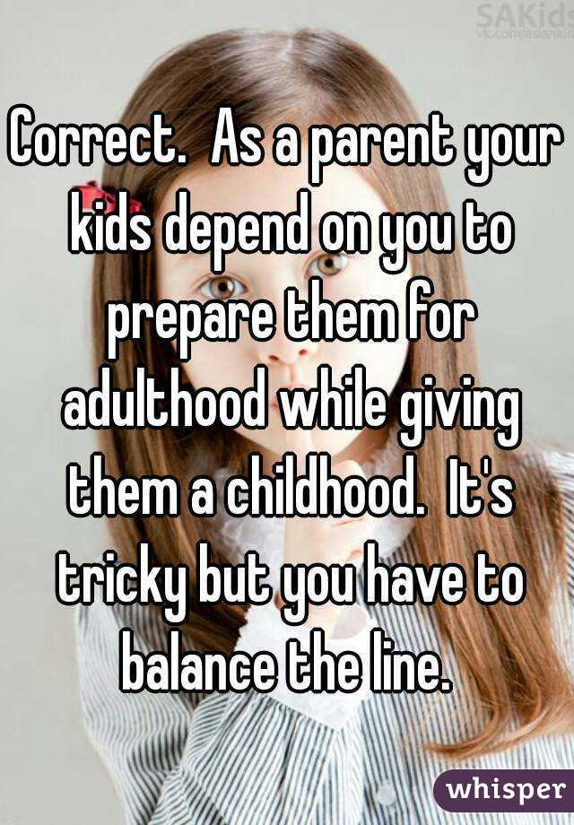 Correct.  As a parent your kids depend on you to prepare them for adulthood while giving them a childhood.  It's tricky but you have to balance the line. 