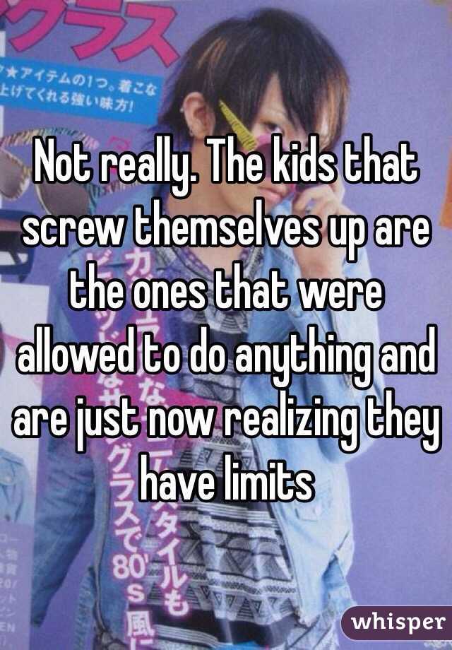 Not really. The kids that screw themselves up are the ones that were allowed to do anything and are just now realizing they have limits 