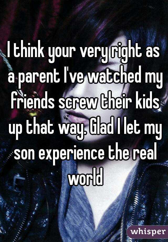 I think your very right as a parent I've watched my friends screw their kids up that way. Glad I let my son experience the real world