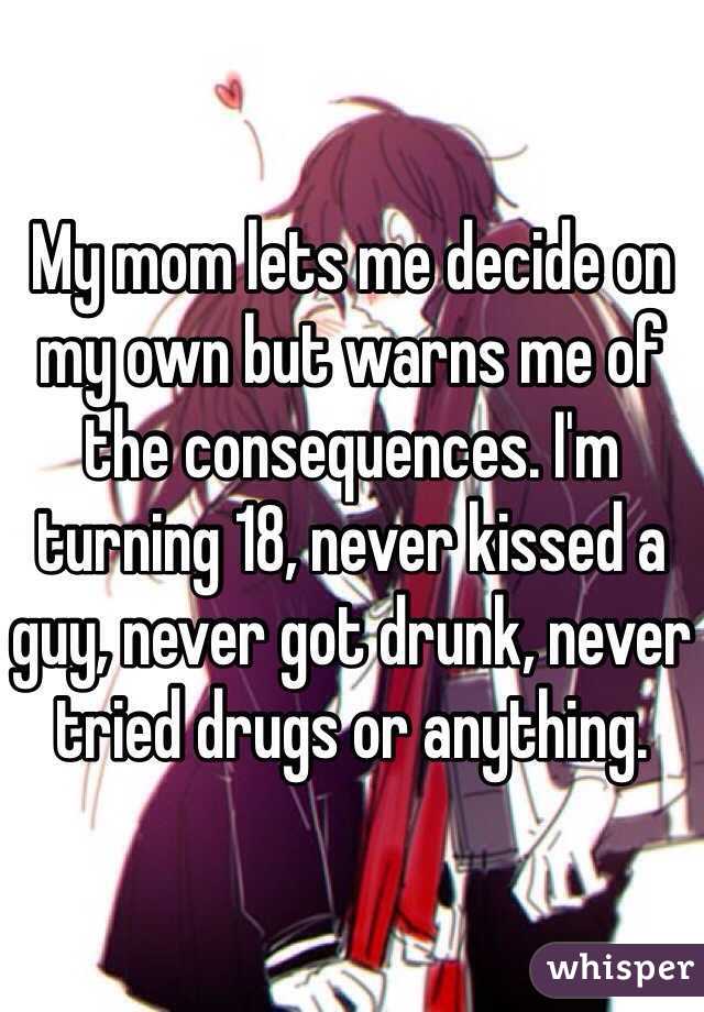 My mom lets me decide on my own but warns me of the consequences. I'm turning 18, never kissed a guy, never got drunk, never tried drugs or anything.