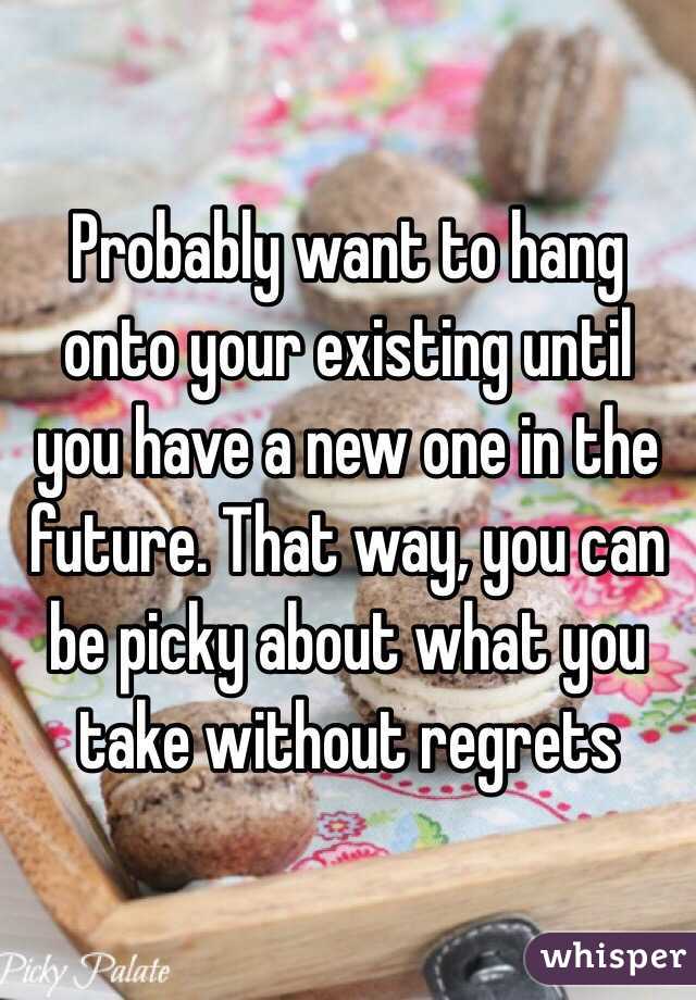 Probably want to hang onto your existing until you have a new one in the future. That way, you can be picky about what you take without regrets 