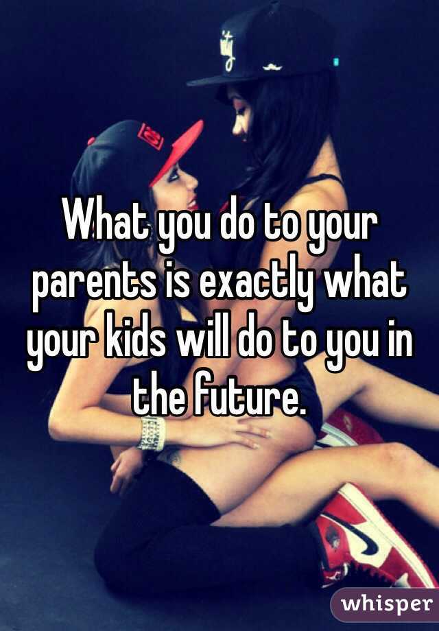 What you do to your parents is exactly what your kids will do to you in the future. 