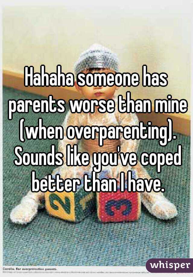 Hahaha someone has parents worse than mine (when overparenting). Sounds like you've coped better than I have.