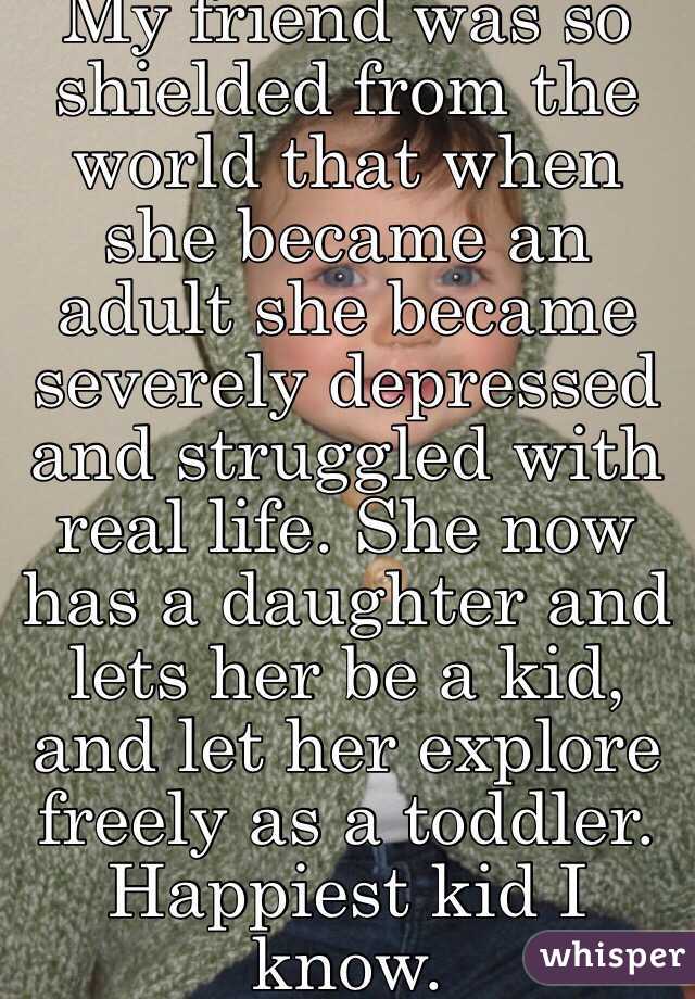 My friend was so shielded from the world that when she became an adult she became severely depressed and struggled with real life. She now has a daughter and lets her be a kid,  and let her explore freely as a toddler. Happiest kid I know. 