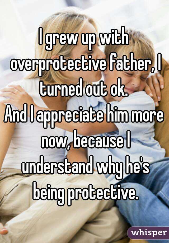 I grew up with overprotective father, I turned out ok. 
And I appreciate him more now, because I understand why he's being protective.