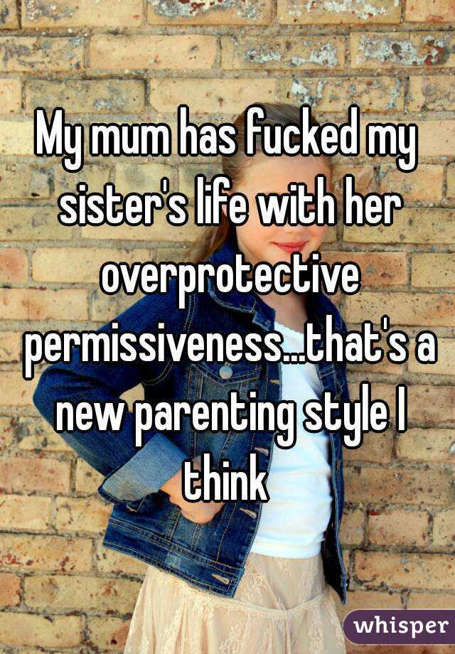 My mum has fucked my sister's life with her overprotective permissiveness...that's a new parenting style I think 