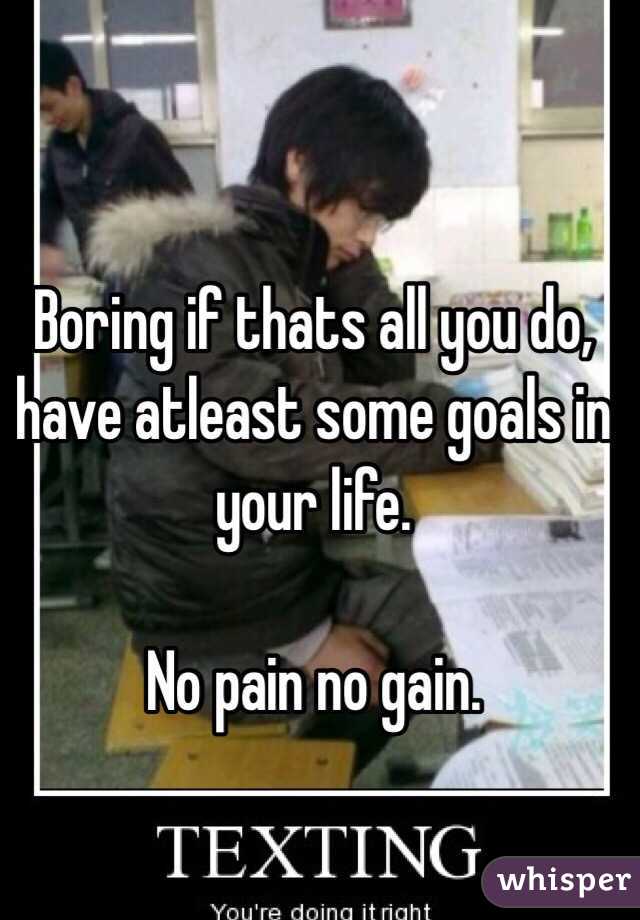 


Boring if thats all you do, have atleast some goals in your life. 

No pain no gain. 